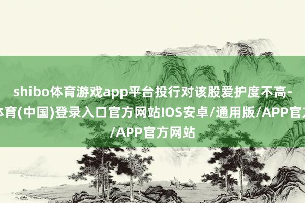 shibo体育游戏app平台投行对该股爱护度不高-世博体育(中国)登录入口官方网站IOS安卓/通用版/APP官方网站