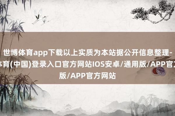 世博体育app下载以上实质为本站据公开信息整理-世博体育(中国)登录入口官方网站IOS安卓/通用版/APP官方网站