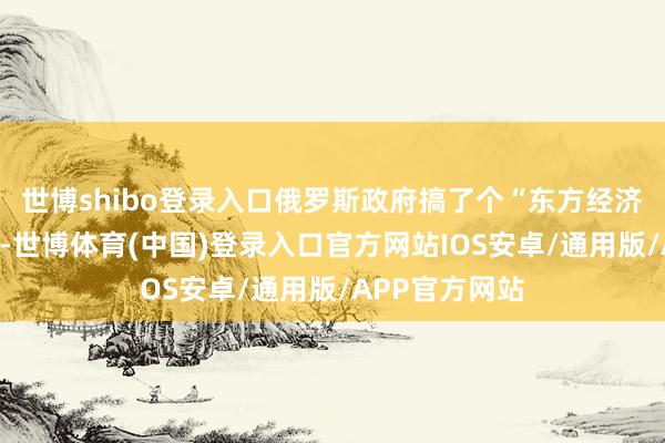 世博shibo登录入口俄罗斯政府搞了个“东方经济论坛”的淡薄-世博体育(中国)登录入口官方网站IOS安卓/通用版/APP官方网站