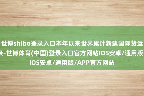 世博shibo登录入口本年以来世界累计新建国际货运航路杰出120条-世博体育(中国)登录入口官方网站IOS安卓/通用版/APP官方网站