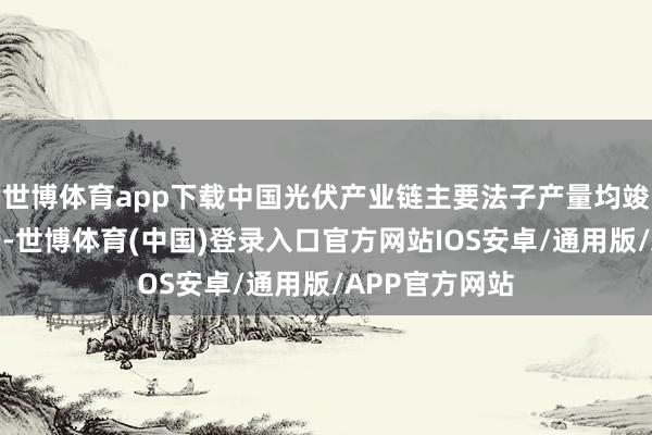 世博体育app下载中国光伏产业链主要法子产量均竣事高比例增长-世博体育(中国)登录入口官方网站IOS安卓/通用版/APP官方网站