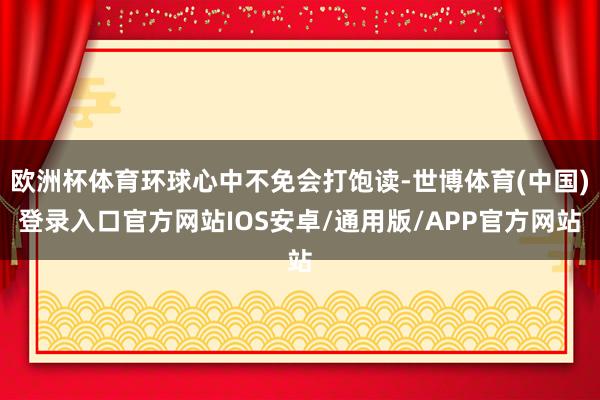 欧洲杯体育环球心中不免会打饱读-世博体育(中国)登录入口官方网站IOS安卓/通用版/APP官方网站