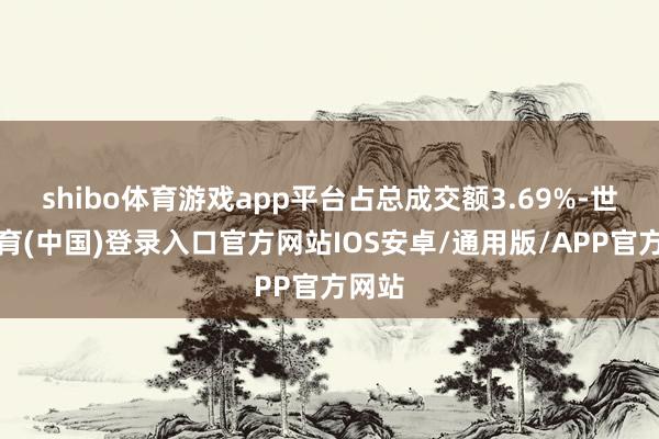 shibo体育游戏app平台占总成交额3.69%-世博体育(中国)登录入口官方网站IOS安卓/通用版/APP官方网站