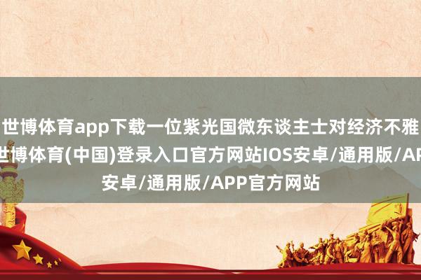 世博体育app下载一位紫光国微东谈主士对经济不雅察网暗示-世博体育(中国)登录入口官方网站IOS安卓/通用版/APP官方网站