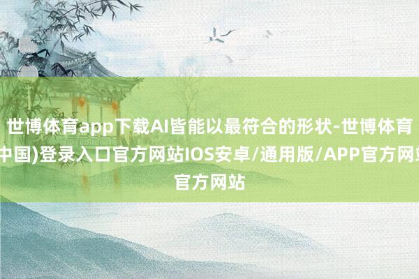 世博体育app下载AI皆能以最符合的形状-世博体育(中国)登录入口官方网站IOS安卓/通用版/APP官方网站