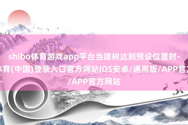 shibo体育游戏app平台当建树达到预设位置时-世博体育(中国)登录入口官方网站IOS安卓/通用版/APP官方网站