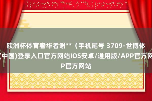 欧洲杯体育奢华者谢**（手机尾号 3709-世博体育(中国)登录入口官方网站IOS安卓/通用版/APP官方网站