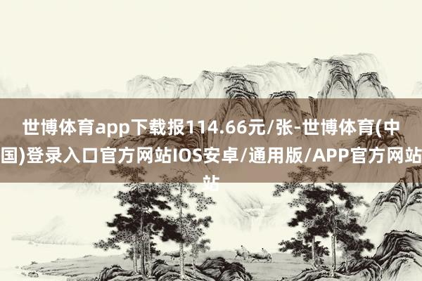 世博体育app下载报114.66元/张-世博体育(中国)登录入口官方网站IOS安卓/通用版/APP官方网站