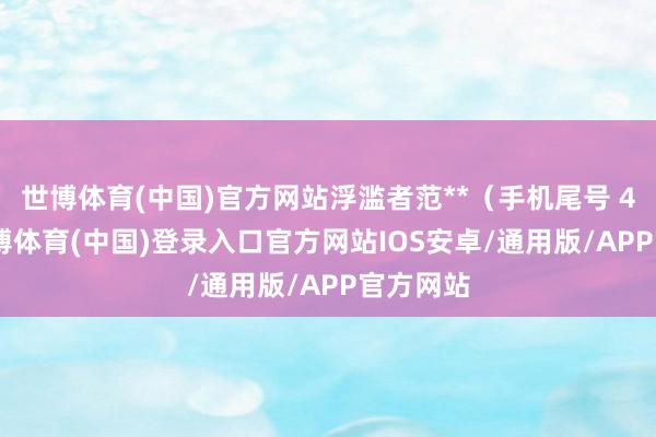 世博体育(中国)官方网站浮滥者范**（手机尾号 4468-世博体育(中国)登录入口官方网站IOS安卓/通用版/APP官方网站