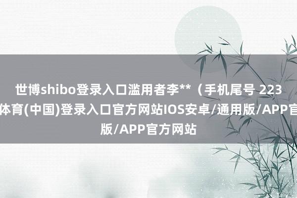 世博shibo登录入口滥用者李**（手机尾号 2232-世博体育(中国)登录入口官方网站IOS安卓/通用版/APP官方网站