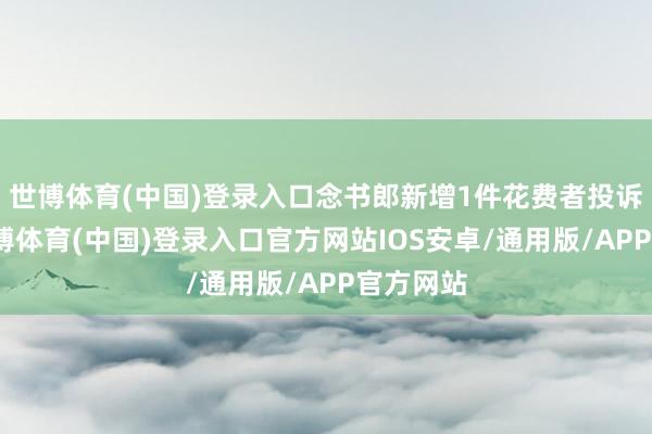 世博体育(中国)登录入口念书郎新增1件花费者投诉公示-世博体育(中国)登录入口官方网站IOS安卓/通用版/APP官方网站