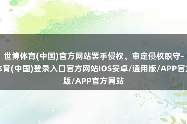 世博体育(中国)官方网站罢手侵权、审定侵权职守-世博体育(中国)登录入口官方网站IOS安卓/通用版/APP官方网站