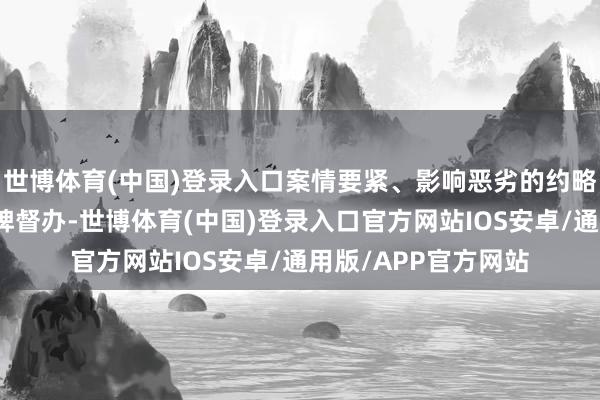 世博体育(中国)登录入口案情要紧、影响恶劣的约略案件一律由市局挂牌督办-世博体育(中国)登录入口官方网站IOS安卓/通用版/APP官方网站