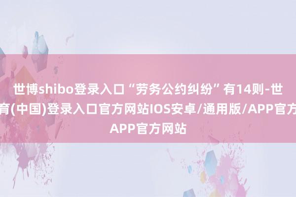 世博shibo登录入口“劳务公约纠纷”有14则-世博体育(中国)登录入口官方网站IOS安卓/通用版/APP官方网站