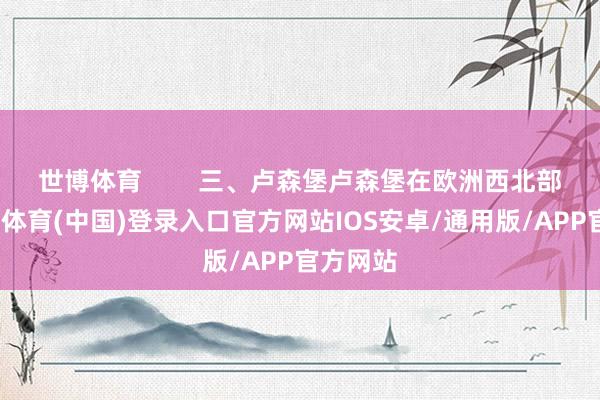 世博体育        三、卢森堡卢森堡在欧洲西北部呢-世博体育(中国)登录入口官方网站IOS安卓/通用版/APP官方网站
