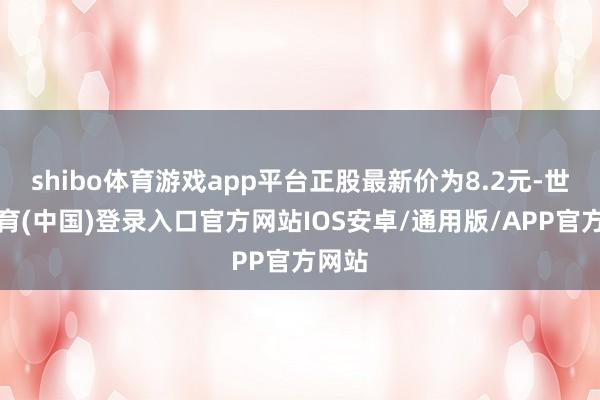 shibo体育游戏app平台正股最新价为8.2元-世博体育(中国)登录入口官方网站IOS安卓/通用版/APP官方网站
