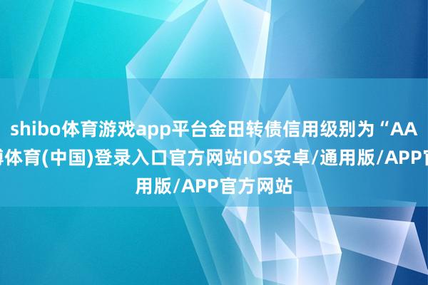 shibo体育游戏app平台金田转债信用级别为“AA+”-世博体育(中国)登录入口官方网站IOS安卓/通用版/APP官方网站