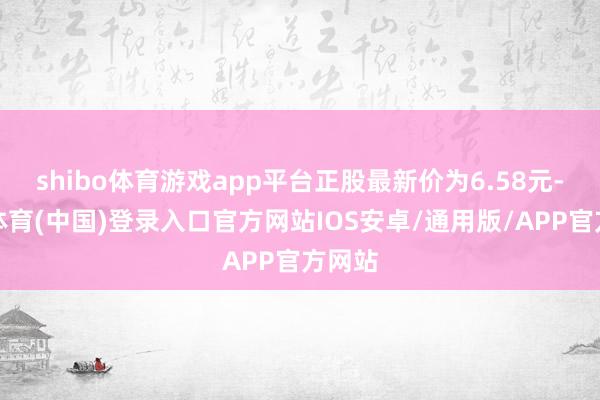 shibo体育游戏app平台正股最新价为6.58元-世博体育(中国)登录入口官方网站IOS安卓/通用版/APP官方网站