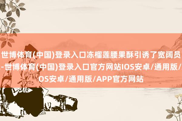 世博体育(中国)登录入口冻榴莲腰果酥引诱了宽阔员工的立足品味-世博体育(中国)登录入口官方网站IOS安卓/通用版/APP官方网站