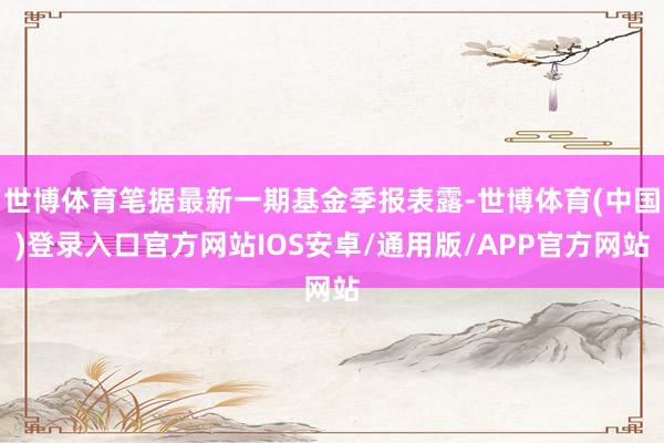 世博体育笔据最新一期基金季报表露-世博体育(中国)登录入口官方网站IOS安卓/通用版/APP官方网站