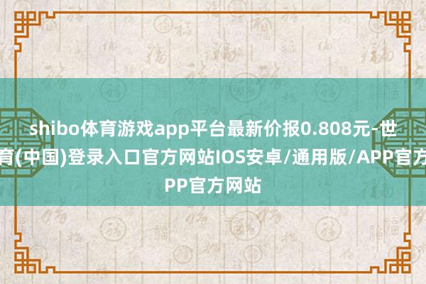 shibo体育游戏app平台最新价报0.808元-世博体育(中国)登录入口官方网站IOS安卓/通用版/APP官方网站