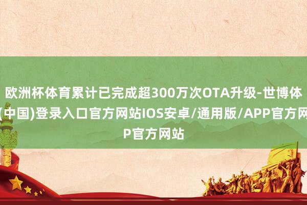 欧洲杯体育累计已完成超300万次OTA升级-世博体育(中国)登录入口官方网站IOS安卓/通用版/APP官方网站