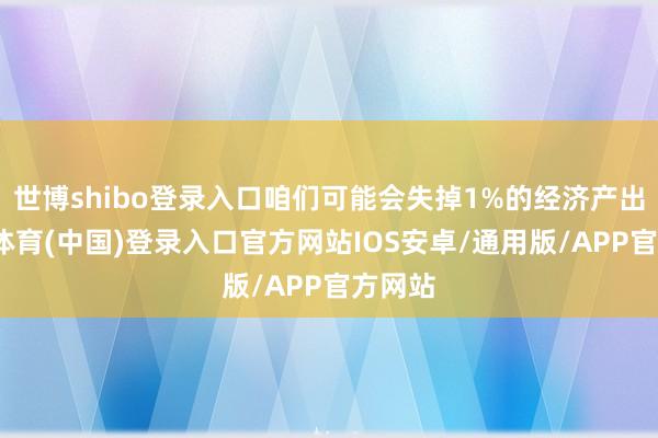 世博shibo登录入口咱们可能会失掉1%的经济产出-世博体育(中国)登录入口官方网站IOS安卓/通用版/APP官方网站