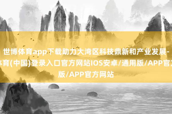 世博体育app下载助力大湾区科技鼎新和产业发展-世博体育(中国)登录入口官方网站IOS安卓/通用版/APP官方网站