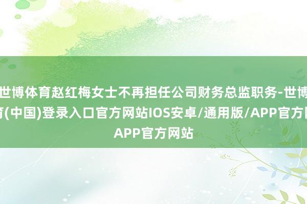 世博体育赵红梅女士不再担任公司财务总监职务-世博体育(中国)登录入口官方网站IOS安卓/通用版/APP官方网站