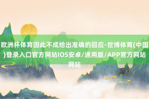 欧洲杯体育因此不成给出准确的回应-世博体育(中国)登录入口官方网站IOS安卓/通用版/APP官方网站
