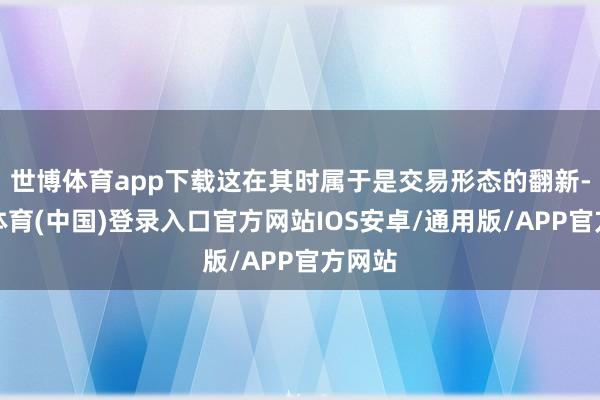 世博体育app下载这在其时属于是交易形态的翻新-世博体育(中国)登录入口官方网站IOS安卓/通用版/APP官方网站
