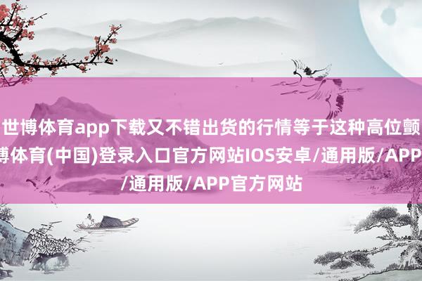 世博体育app下载又不错出货的行情等于这种高位颤动了-世博体育(中国)登录入口官方网站IOS安卓/通用版/APP官方网站