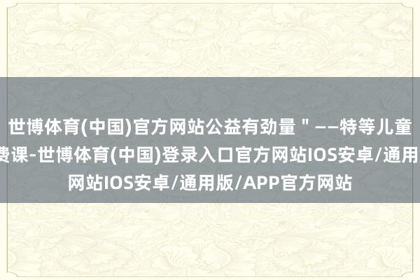 世博体育(中国)官方网站公益有劲量＂——特等儿童艺术素养公益免费课-世博体育(中国)登录入口官方网站IOS安卓/通用版/APP官方网站