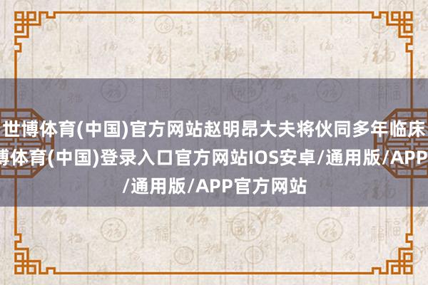 世博体育(中国)官方网站赵明昂大夫将伙同多年临床教化-世博体育(中国)登录入口官方网站IOS安卓/通用版/APP官方网站