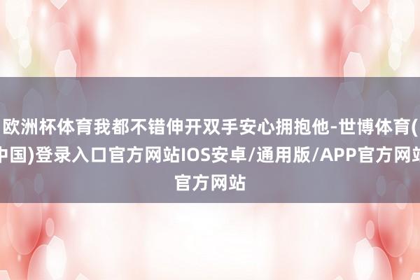 欧洲杯体育我都不错伸开双手安心拥抱他-世博体育(中国)登录入口官方网站IOS安卓/通用版/APP官方网站
