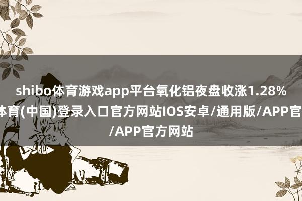 shibo体育游戏app平台氧化铝夜盘收涨1.28%-世博体育(中国)登录入口官方网站IOS安卓/通用版/APP官方网站