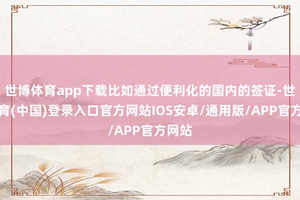 世博体育app下载比如通过便利化的国内的签证-世博体育(中国)登录入口官方网站IOS安卓/通用版/APP官方网站