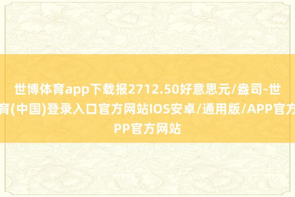 世博体育app下载报2712.50好意思元/盎司-世博体育(中国)登录入口官方网站IOS安卓/通用版/APP官方网站