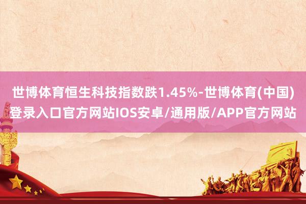 世博体育恒生科技指数跌1.45%-世博体育(中国)登录入口官方网站IOS安卓/通用版/APP官方网站