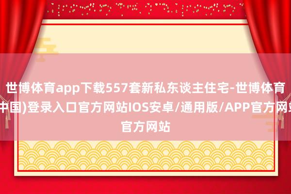 世博体育app下载557套新私东谈主住宅-世博体育(中国)登录入口官方网站IOS安卓/通用版/APP官方网站