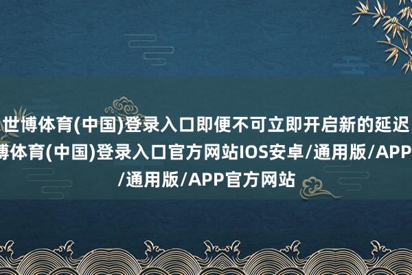 世博体育(中国)登录入口即便不可立即开启新的延迟周期-世博体育(中国)登录入口官方网站IOS安卓/通用版/APP官方网站