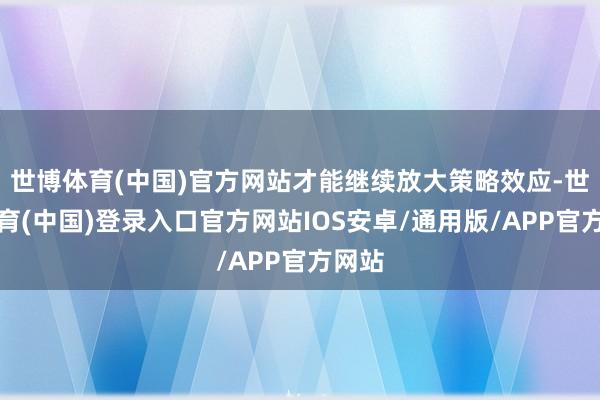 世博体育(中国)官方网站才能继续放大策略效应-世博体育(中国)登录入口官方网站IOS安卓/通用版/APP官方网站