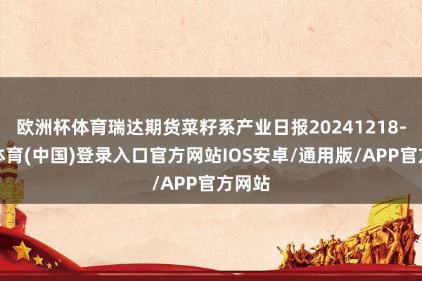 欧洲杯体育瑞达期货菜籽系产业日报20241218-世博体育(中国)登录入口官方网站IOS安卓/通用版/APP官方网站