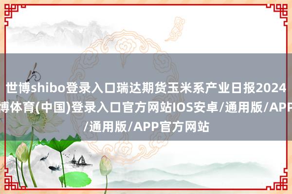 世博shibo登录入口瑞达期货玉米系产业日报20241218-世博体育(中国)登录入口官方网站IOS安卓/通用版/APP官方网站
