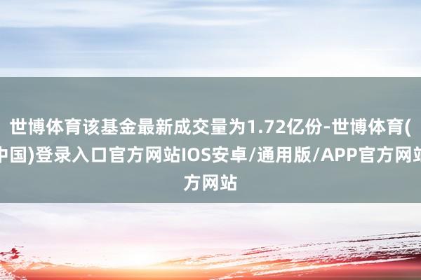 世博体育该基金最新成交量为1.72亿份-世博体育(中国)登录入口官方网站IOS安卓/通用版/APP官方网站