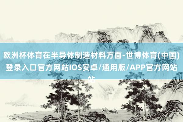 欧洲杯体育在半导体制造材料方面-世博体育(中国)登录入口官方网站IOS安卓/通用版/APP官方网站