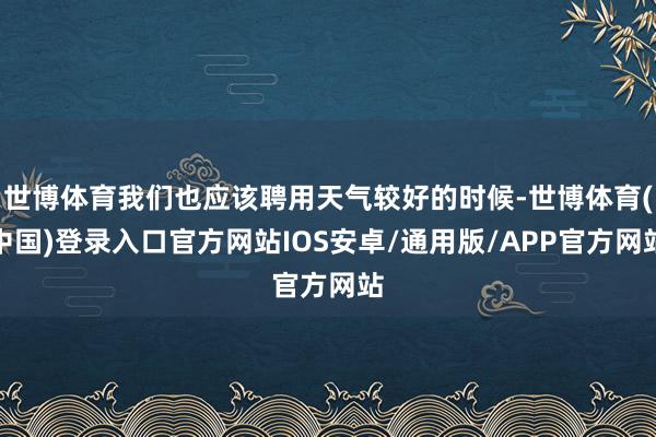 世博体育我们也应该聘用天气较好的时候-世博体育(中国)登录入口官方网站IOS安卓/通用版/APP官方网站