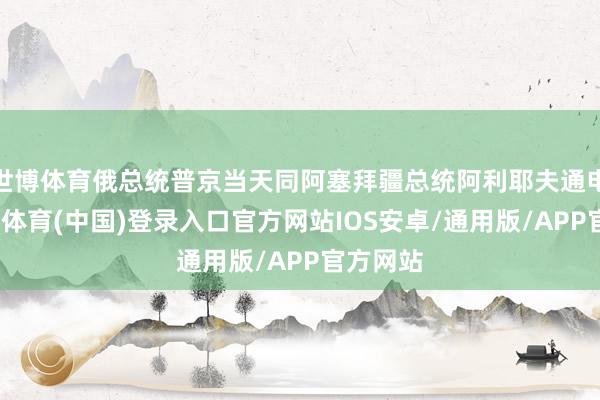 世博体育俄总统普京当天同阿塞拜疆总统阿利耶夫通电话-世博体育(中国)登录入口官方网站IOS安卓/通用版/APP官方网站