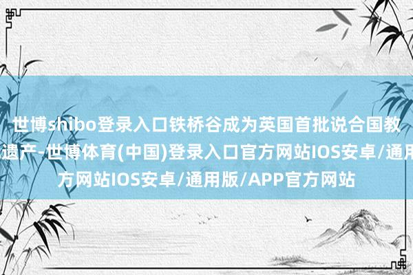 世博shibo登录入口铁桥谷成为英国首批说合国教科文组织天下文化遗产-世博体育(中国)登录入口官方网站IOS安卓/通用版/APP官方网站
