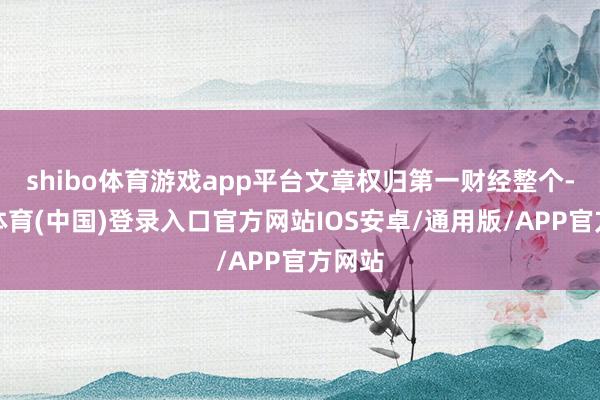 shibo体育游戏app平台文章权归第一财经整个-世博体育(中国)登录入口官方网站IOS安卓/通用版/APP官方网站